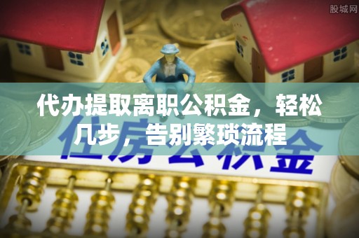 濉溪代办提取离职公积金，轻松几步，告别繁琐流程