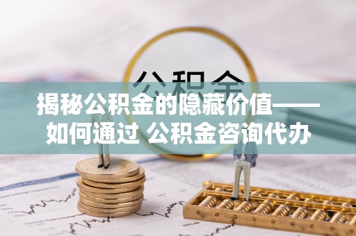 濉溪揭秘公积金的隐藏价值——如何通过 公积金咨询代办提取 优化财富管理