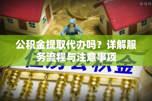 濉溪公积金提取代办吗？详解服务流程与注意事项
