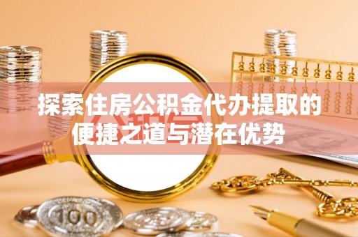 濉溪探索住房公积金代办提取的便捷之道与潜在优势