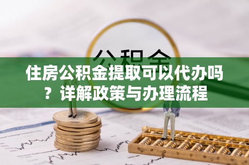 濉溪住房公积金提取可以代办吗？详解政策与办理流程