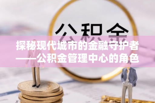 濉溪探秘现代城市的金融守护者——公积金管理中心的角色与使命