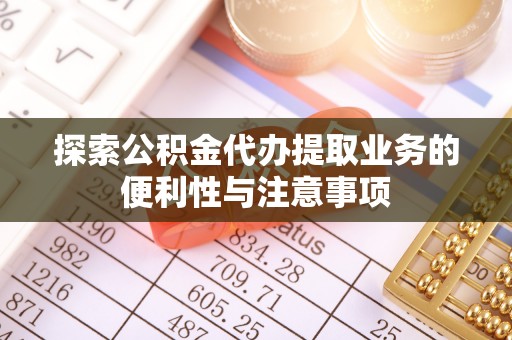 濉溪探索公积金代办提取业务的便利性与注意事项