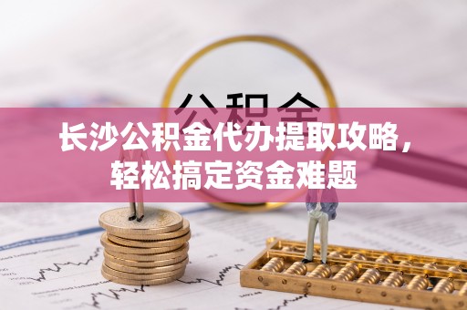 濉溪长沙公积金代办提取攻略，轻松搞定资金难题