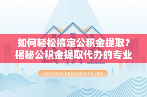 濉溪如何轻松搞定公积金提取？揭秘公积金提取代办的专业服务