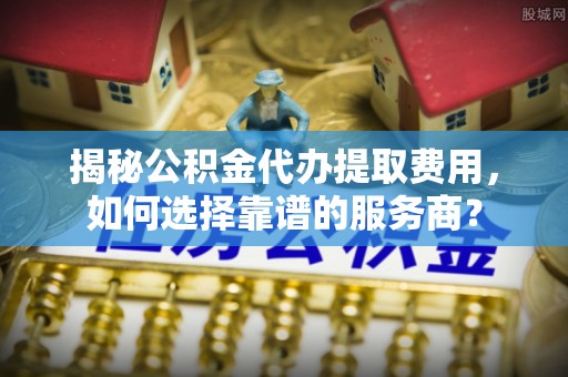 濉溪揭秘公积金代办提取费用，如何选择靠谱的服务商？