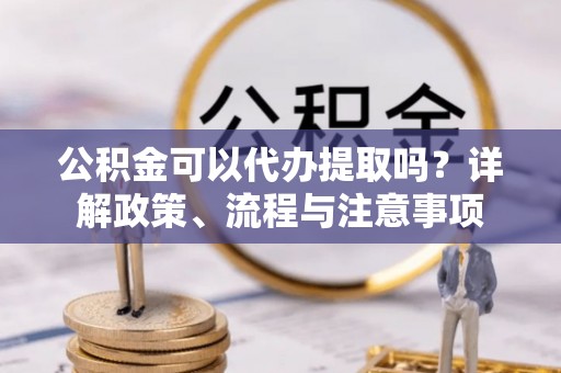 濉溪公积金可以代办提取吗？详解政策、流程与注意事项