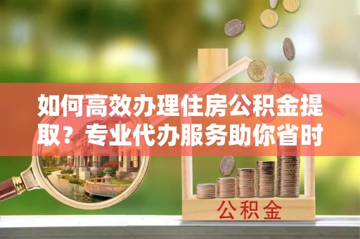 濉溪如何高效办理住房公积金提取？专业代办服务助你省时省力