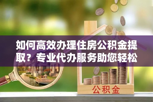 濉溪如何高效办理住房公积金提取？专业代办服务助您轻松搞定