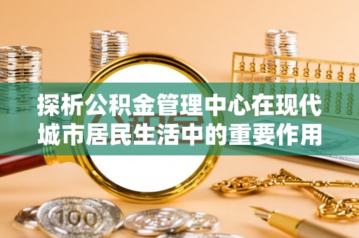 濉溪探析公积金管理中心在现代城市居民生活中的重要作用