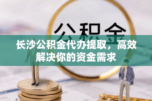 濉溪长沙公积金代办提取，高效解决你的资金需求